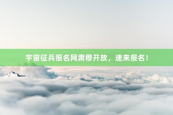 宇宙征兵报名网肃穆开放，速来报名！