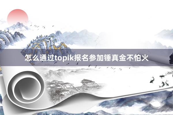 怎么通过topik报名参加锤真金不怕火