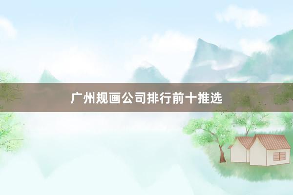 广州规画公司排行前十推选